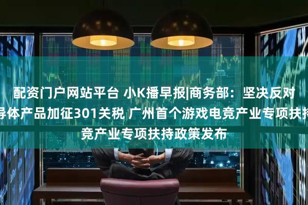 配资门户网站平台 小K播早报|商务部：坚决反对美对华半导体产品加征301关税 广州首个游戏电竞产业专项扶持政策发布