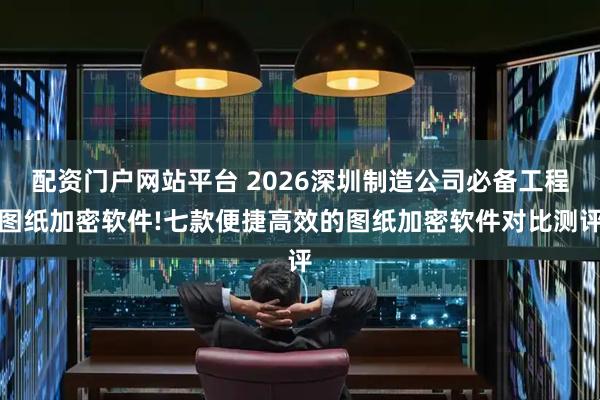 配资门户网站平台 2026深圳制造公司必备工程图纸加密软件!七款便捷高效的图纸加密软件对比测评