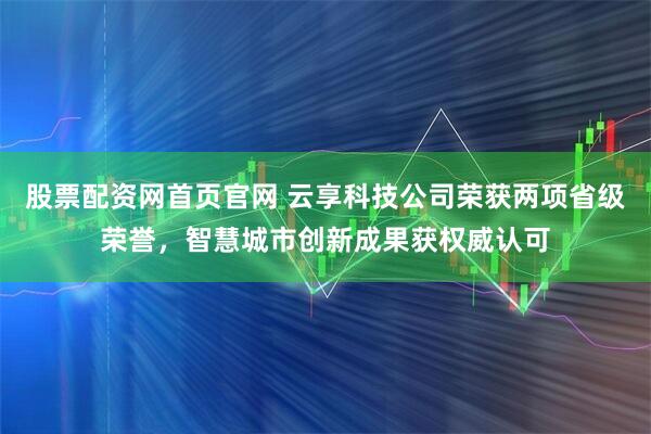股票配资网首页官网 云享科技公司荣获两项省级荣誉，智慧城市创新成果获权威认可
