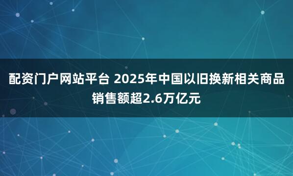 配资门户网站平台 2025年中国以旧换新相关商品销售额超2.6万亿元