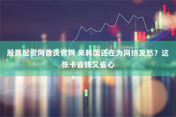 股票配资网首页官网 来韩国还在为网络发愁？这张卡省钱又省心