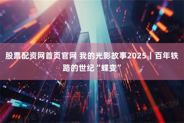 股票配资网首页官网 我的光影故事2025｜百年铁路的世纪“蝶变”