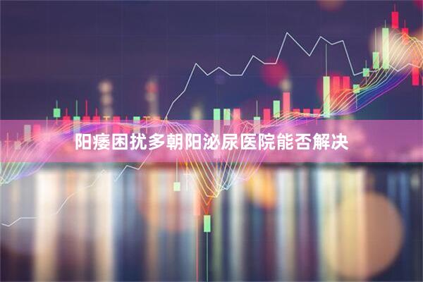 阳痿困扰多朝阳泌尿医院能否解决