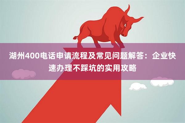 湖州400电话申请流程及常见问题解答：企业快速办理不踩坑的实用攻略