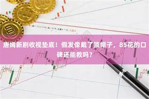 唐嫣新剧收视垫底！假发像戴了顶帽子，85花的口碑还能救吗？