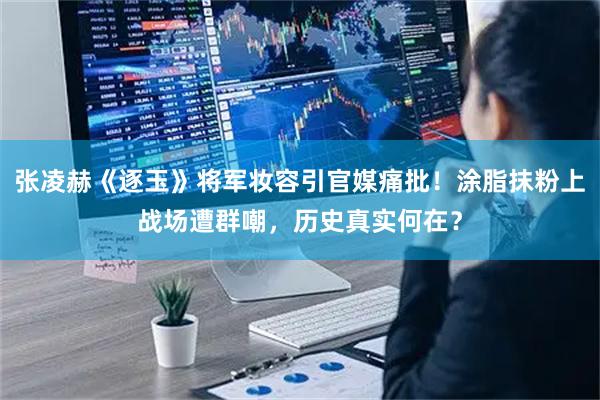 张凌赫《逐玉》将军妆容引官媒痛批！涂脂抹粉上战场遭群嘲，历史真实何在？