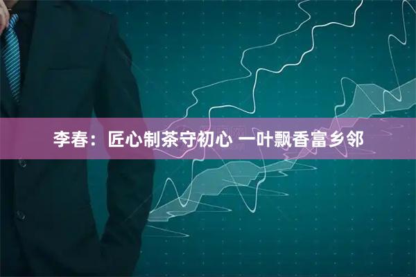 李春：匠心制茶守初心 一叶飘香富乡邻