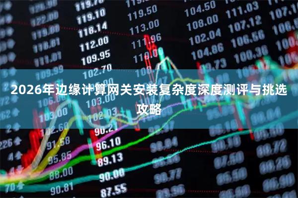2026年边缘计算网关安装复杂度深度测评与挑选攻略